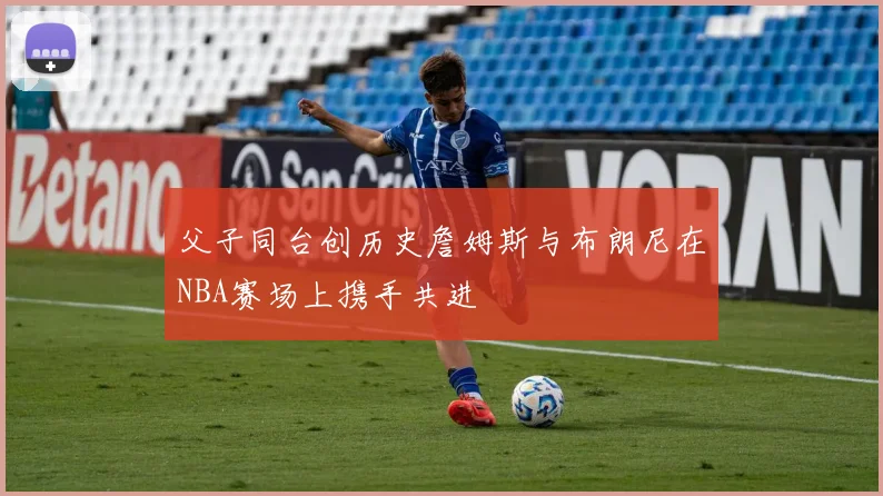 父子同台创历史詹姆斯与布朗尼在NBA赛场上携手共进