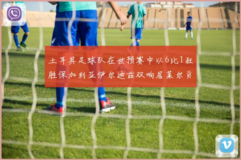 土耳其足球队在世预赛中以6比1狂胜保加利亚伊尔迪兹双响居莱尔贡献进球与助攻