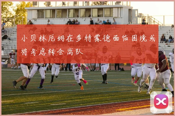 小贝林厄姆在多特蒙德面临困境或将考虑转会离队