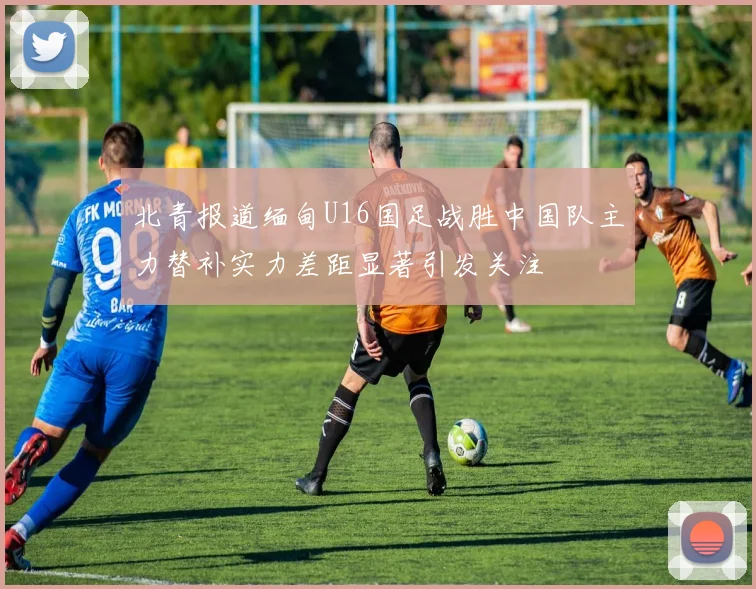 北青报道缅甸U16国足战胜中国队主力替补实力差距显著引发关注