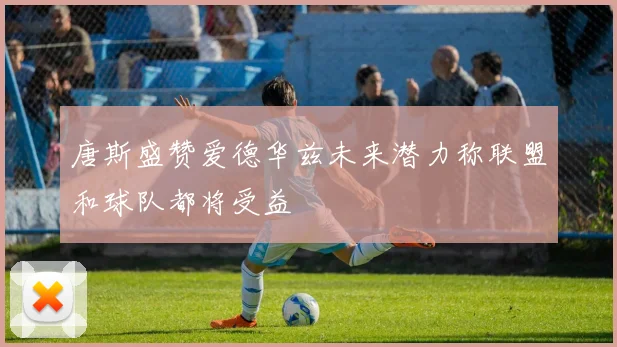 唐斯盛赞爱德华兹未来潜力称联盟和球队都将受益