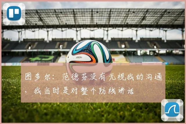 图多尔：范德芬没有无视我的沟通，我当时是对整个防线讲话