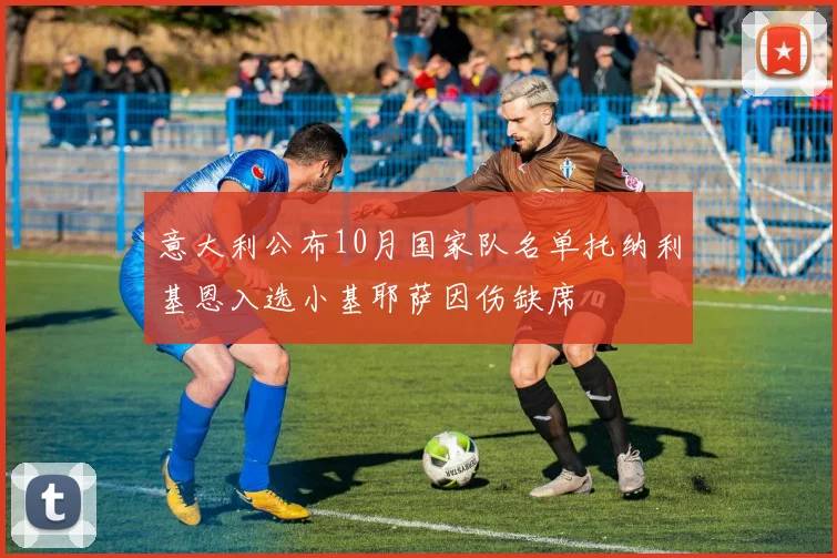 意大利公布10月国家队名单托纳利基恩入选小基耶萨因伤缺席