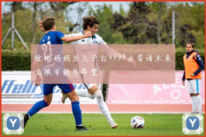 徐彬妈妈为儿子打9999分寄语未来无限可能与希望