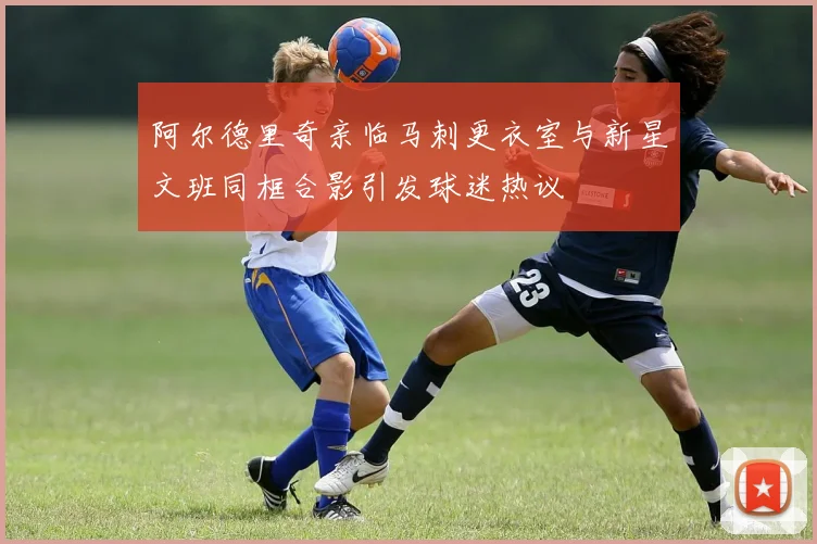 阿尔德里奇亲临马刺更衣室与新星文班同框合影引发球迷热议