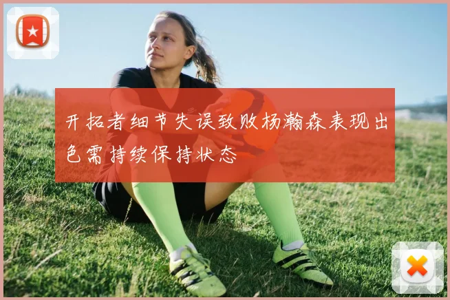 开拓者细节失误致败杨瀚森表现出色需持续保持状态