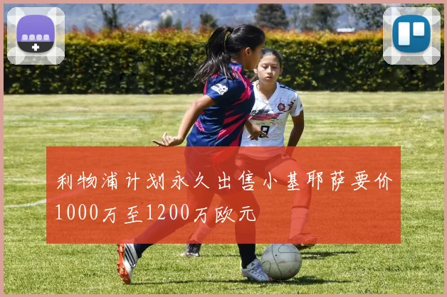利物浦计划永久出售小基耶萨要价1000万至1200万欧元