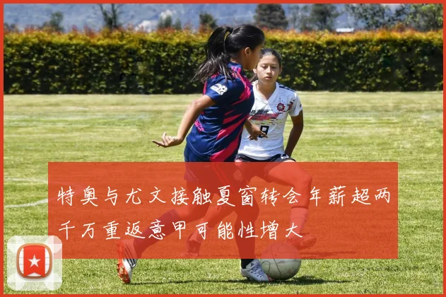 特奥与尤文接触夏窗转会年薪超两千万重返意甲可能性增大