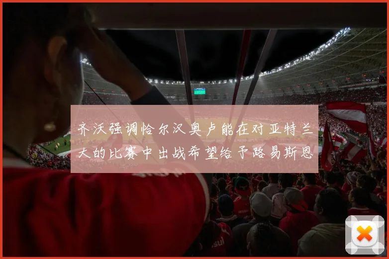 齐沃强调恰尔汉奥卢能在对亚特兰大的比赛中出战希望给予路易斯恩里克更多时间和信任