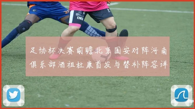 足协杯决赛前瞻北京国安对阵河南俱乐部酒祖杜康首发与替补阵容详解