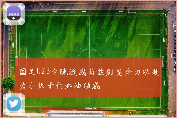国足U23今晚迎战乌兹别克全力以赴为小伙子们加油助威