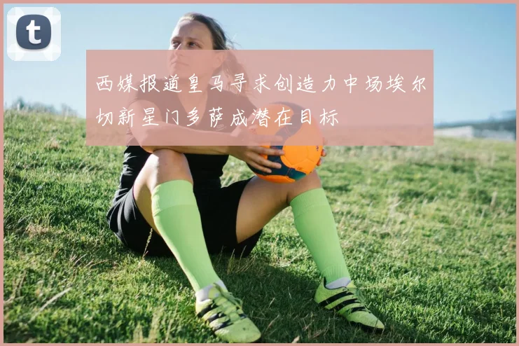 西媒报道皇马寻求创造力中场埃尔切新星门多萨成潜在目标
