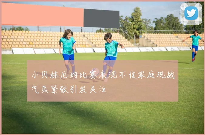 小贝林厄姆比赛表现不佳家庭观战气氛紧张引发关注