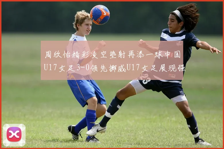 周欣怡精彩凌空垫射再添一球中国U17女足3-0领先挪威U17女足展现强劲实力