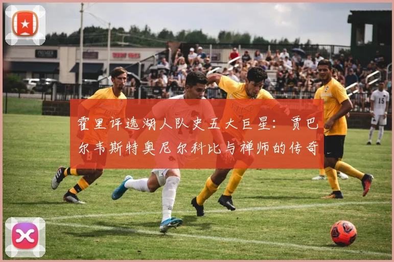 霍里评选湖人队史五大巨星：贾巴尔韦斯特奥尼尔科比与禅师的传奇之路