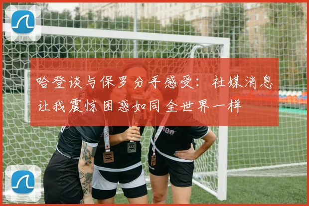 哈登谈与保罗分手感受：社媒消息让我震惊困惑如同全世界一样