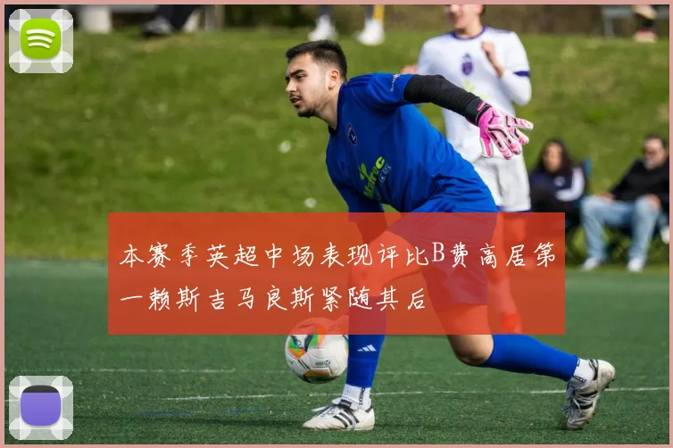 本赛季英超中场表现评比B费高居第一赖斯吉马良斯紧随其后