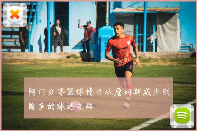 阿门分享篮球情怀从詹姆斯威少到隆多的球迷之路