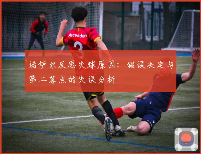 诺伊尔反思失球原因：错误决定与第二落点的失误分析