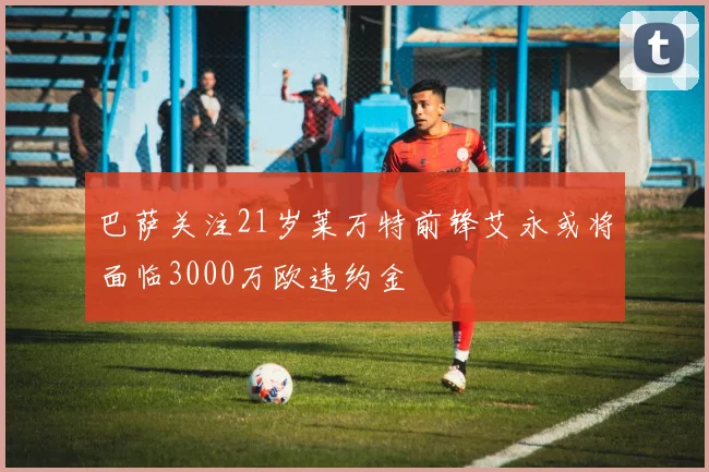 巴萨关注21岁莱万特前锋艾永或将面临3000万欧违约金