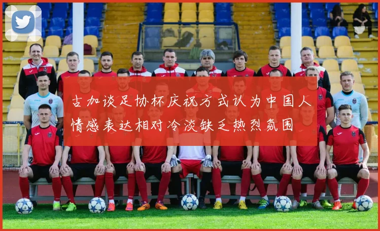古加谈足协杯庆祝方式认为中国人情感表达相对冷淡缺乏热烈氛围