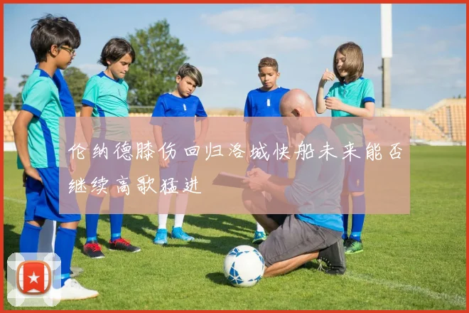 伦纳德膝伤回归洛城快船未来能否继续高歌猛进