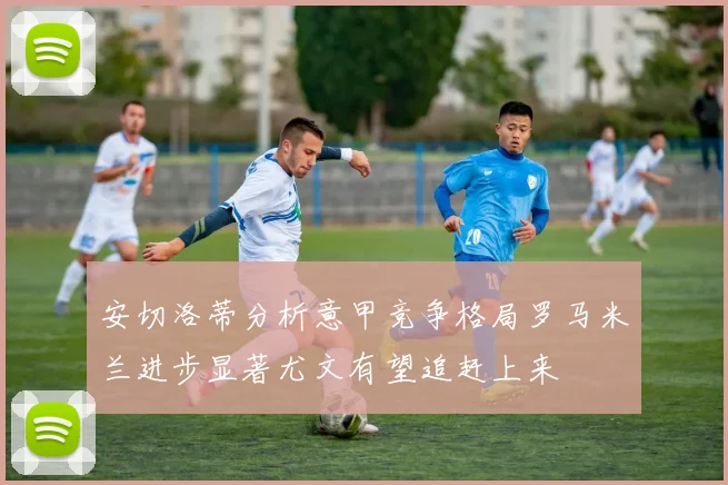 安切洛蒂分析意甲竞争格局罗马米兰进步显著尤文有望追赶上来