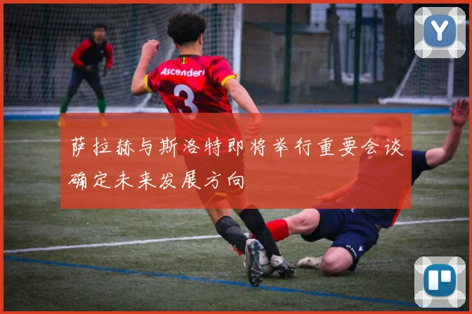 萨拉赫与斯洛特即将举行重要会谈确定未来发展方向