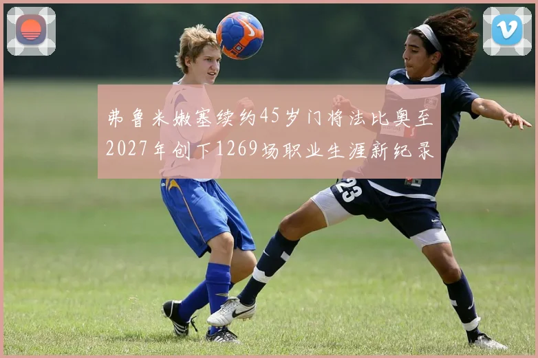弗鲁米嫩塞续约45岁门将法比奥至2027年创下1269场职业生涯新纪录