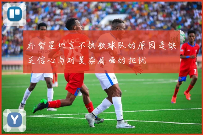朴智星坦言不执教球队的原因是缺乏信心与对复杂局面的担忧