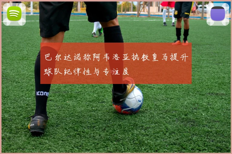 巴尔达诺称阿韦洛亚执教皇马提升球队纪律性与专注度