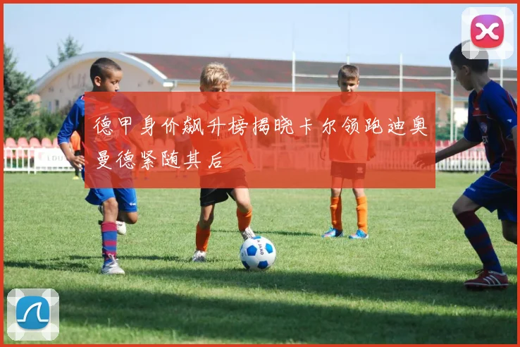 德甲身价飙升榜揭晓卡尔领跑迪奥曼德紧随其后