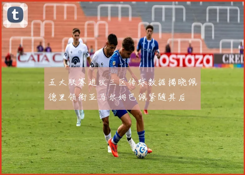 五大联赛进攻三区传球数据揭晓佩德里领衔亚马尔姆巴佩紧随其后