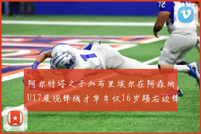 阿尔特塔之子加布里埃尔在阿森纳U17展现锋线才华年仅16岁踢右边锋