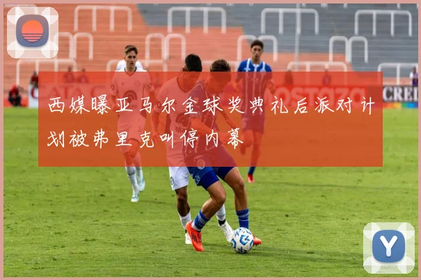 西媒曝亚马尔金球奖典礼后派对计划被弗里克叫停内幕