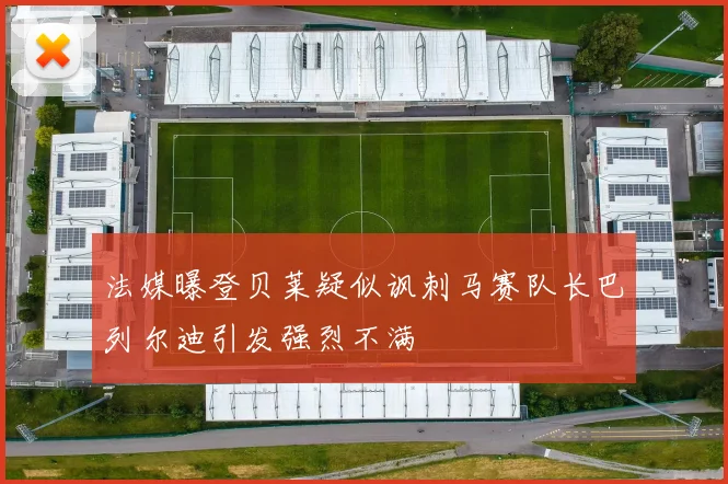 法媒曝登贝莱疑似讽刺马赛队长巴列尔迪引发强烈不满