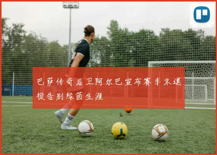 巴萨传奇后卫阿尔巴宣布赛季末退役告别绿茵生涯