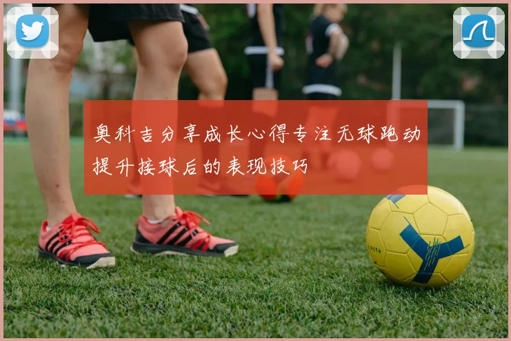 奥科吉分享成长心得专注无球跑动提升接球后的表现技巧