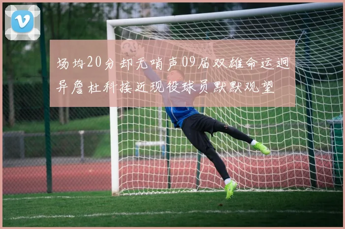 场均20分却无哨声09届双雄命运迥异詹杜科接近现役球员默默观望